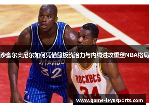 沙奎尔奥尼尔如何凭借篮板统治力与内线进攻重塑NBA格局