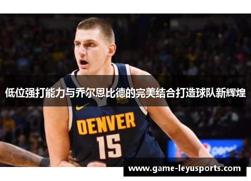 低位强打能力与乔尔恩比德的完美结合打造球队新辉煌