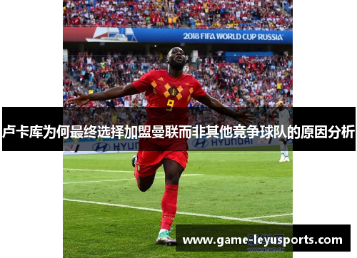 卢卡库为何最终选择加盟曼联而非其他竞争球队的原因分析 卢卡库为何最终选择加盟曼联而非其他竞争球队的原因分析