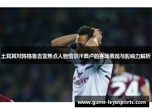 土耳其对阵格鲁吉亚焦点人物恰尔汗奥卢的赛场表现与影响力解析 土耳其对阵格鲁吉亚焦点人物恰尔汗奥卢的赛场表现与影响力解析