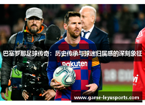 巴塞罗那足球传奇:历史传承与球迷归属感的深刻象征 巴塞罗那足球传奇:历史传承与球迷归属感的深刻象征