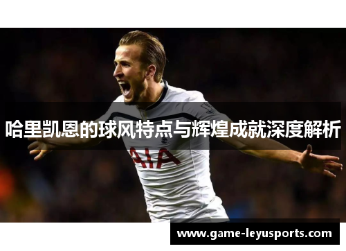 哈里凯恩的球风特点与辉煌成就深度解析 哈里凯恩的球风特点与辉煌成就深度解析